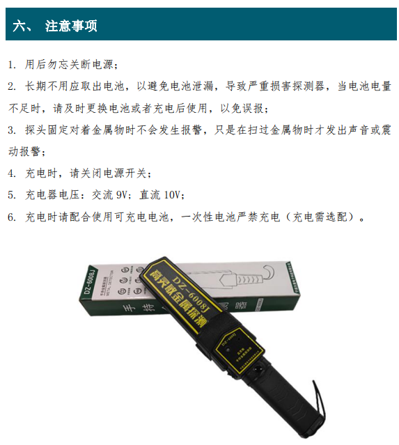 1. 用后勿忘關(guān)斷電源； 2. 長(zhǎng)期不用應(yīng)取出電池，以避免電池泄漏，導(dǎo)致嚴(yán)重?fù)p害探測(cè)器，當(dāng)電池電量 不足時(shí)，請(qǐng)及時(shí)更換電池或者充電后使用，以免誤報(bào)； 3. 探頭固定對(duì)著金屬物時(shí)不會(huì)發(fā)生報(bào)警，只是在掃過(guò)金屬物時(shí)才發(fā)出聲音或震 動(dòng)報(bào)警； 4. 充電時(shí)，請(qǐng)關(guān)閉電源開關(guān)； 5. 充電器電壓：交流 9V; 直流 10V； 6. 充電時(shí)請(qǐng)配合使用可充電電池，一次性電池嚴(yán)禁充電（充電需選配）。