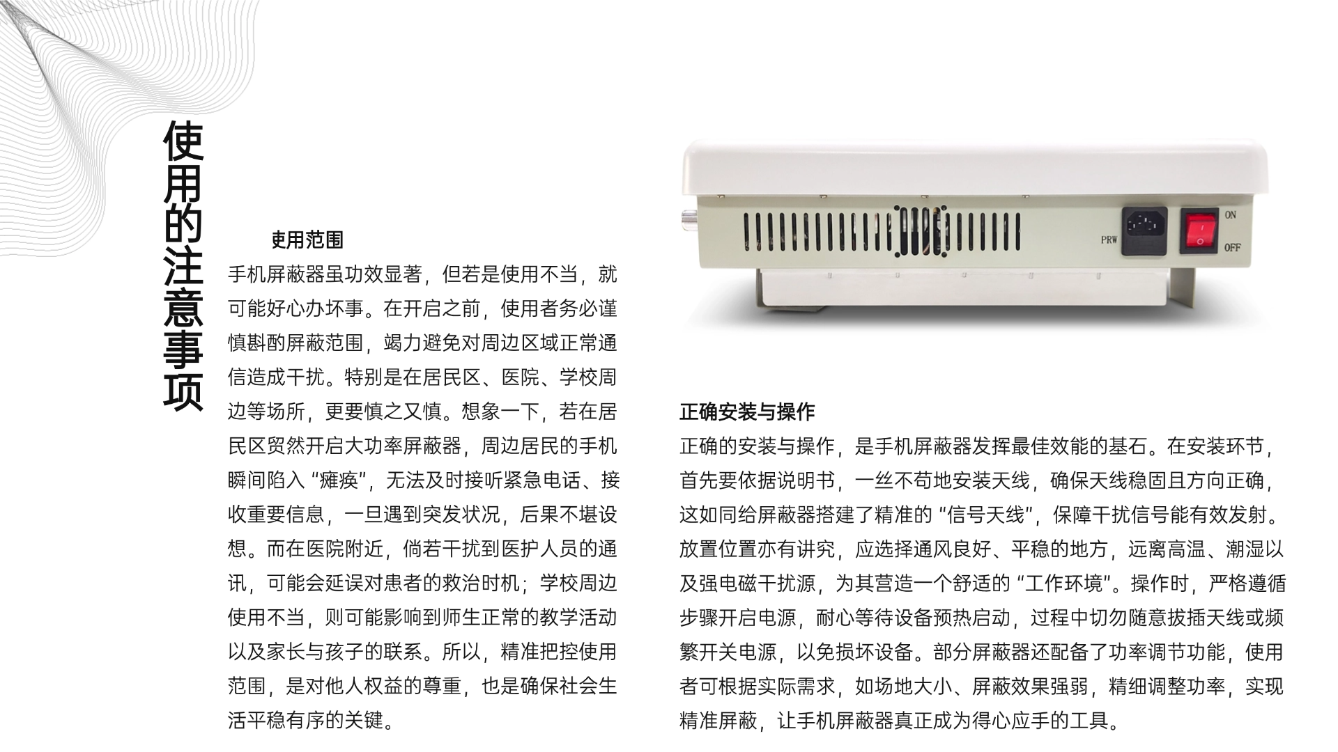 注意使用范圍
手機屏蔽器雖功效顯著，但若是使用不當，就可能好心辦壞事。在開啟之前，使用者務(wù)必謹慎斟酌屏蔽范圍，竭力避免對周邊區(qū)域正常通信造成干擾。特別是在居民區(qū)、醫(yī)院、學校周邊等場所，更要慎之又慎。想象一下，若在居民區(qū)貿(mào)然開啟大功率屏蔽器，周邊居民的手機瞬間陷入 “癱瘓”，無法及時接聽緊急電話、接收重要信息，一旦遇到突發(fā)狀況，后果不堪設(shè)想。而在醫(yī)院附近，倘若干擾到醫(yī)護人員的通訊，可能會延誤對患者的救治時機；學校周邊使用不當，則可能影響到師生正常的教學活動以及家長與孩子的聯(lián)系。所以，精準把控使用范圍，是對他人權(quán)益的尊重，也是確保社會生活平穩(wěn)有序的關(guān)鍵。
（三）正確安裝與操作
正確的安裝與操作，是手機屏蔽器發(fā)揮最佳效能的基石。在安裝環(huán)節(jié)，首先要依據(jù)說明書，一絲不茍地安裝天線，確保天線穩(wěn)固且方向正確，這如同給屏蔽器搭建了精準的 “信號天線”，保障干擾信號能有效發(fā)射。放置位置亦有講究，應(yīng)選擇通風良好、平穩(wěn)的地方，遠離高溫、潮濕以及強電磁干擾源，為其營造一個舒適的 “工作環(huán)境”。操作時，嚴格遵循步驟開啟電源，耐心等待設(shè)備預(yù)熱啟動，過程中切勿隨意拔插天線或頻繁開關(guān)電源，以免損壞設(shè)備。部分屏蔽器還配備了功率調(diào)節(jié)功能，使用者可根據(jù)實際需求，如場地大小、屏蔽效果強弱，精細調(diào)整功率，實現(xiàn)精準屏蔽，讓手機屏蔽器真正成為得心應(yīng)手的工具。