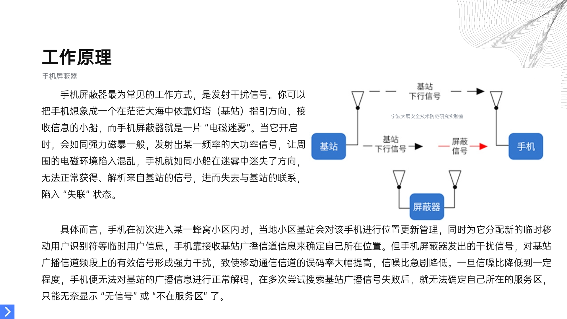 手機屏蔽器最為常見的工作方式，是發(fā)射干擾信號。你可以把手機想象成一個在茫茫大海中依靠燈塔（基站）指引方向、接收信息的小船，而手機屏蔽器就是一片 “電磁迷霧”。當它開啟時，會如同強力磁暴一般，發(fā)射出某一頻率的大功率信號，讓周圍的電磁環(huán)境陷入混亂，手機就如同小船在迷霧中迷失了方向，無法正常獲得、解析來自基站的信號，進而失去與基站的聯(lián)系，陷入 “失聯(lián)” 狀態(tài)。具體而言，手機在初次進入某一蜂窩小區(qū)內(nèi)時，當?shù)匦^(qū)基站會對該手機進行位置更新管理，同時為它分配新的臨時移動用戶識別符等臨時用戶信息，手機靠接收基站廣播信道信息來確定自己所在位置。但手機屏蔽器發(fā)出的干擾信號，對基站廣播信道頻段上的有效信號形成強力干擾，致使移動通信信道的誤碼率大幅提高，信噪比急劇降低。一旦信噪比降低到一定程度，手機便無法對基站的廣播信息進行正常解碼，在多次嘗試搜索基站廣播信號失敗后，就無法確定自己所在的服務(wù)區(qū)，只能無奈顯示 “無信號” 或 “不在服務(wù)區(qū)” 了。